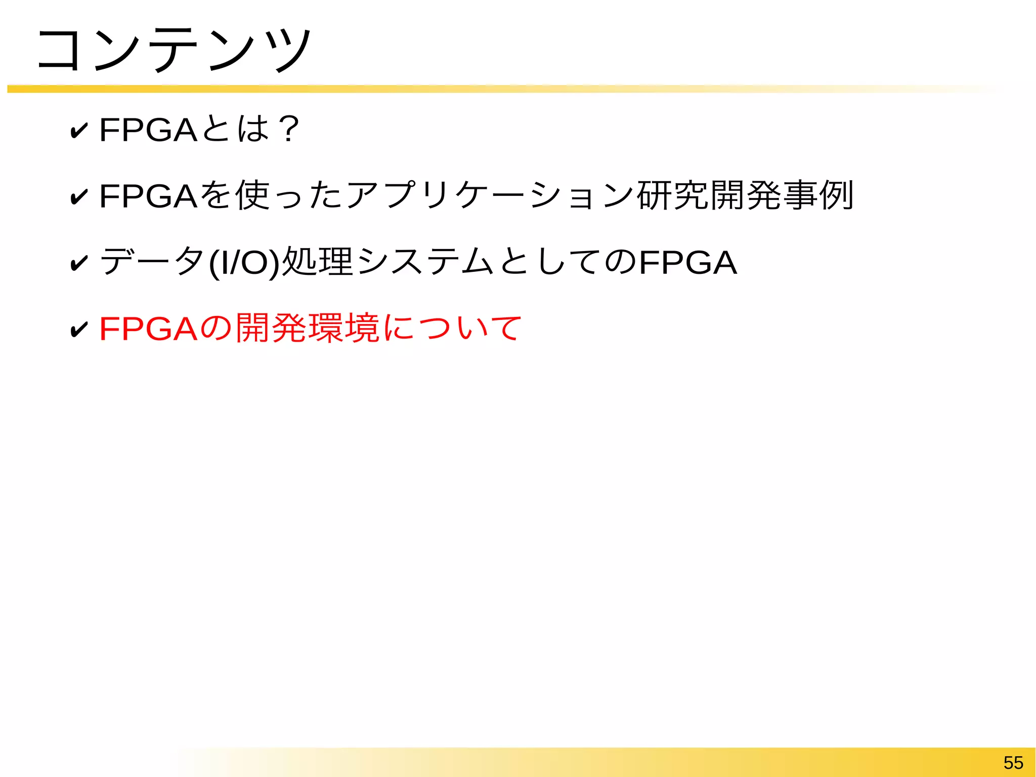55 
コンテンツ 
✔ FPGAとは？ 
✔ FPGAを使ったアプリケーション研究開発事例 
✔ データ(I/O)処理システムとしてのFPGA 
✔ FPGAの開発環境について 
 