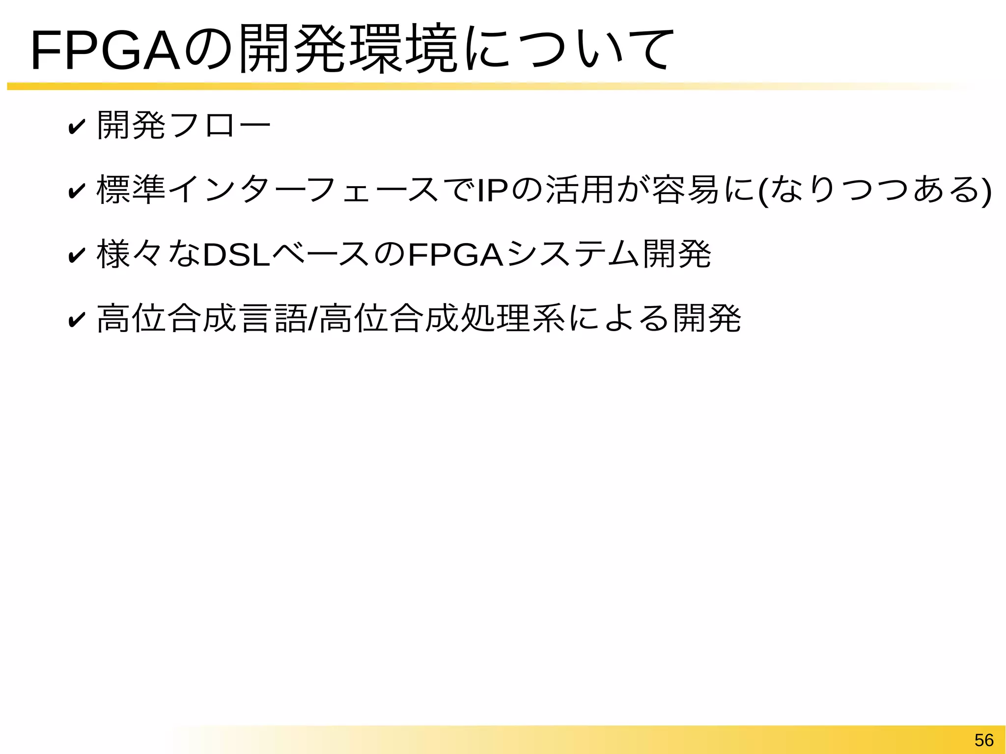56 
FPGAの開発環境について 
✔ 開発フロー 
✔ 標準インターフェースでIPの活用が容易に(なりつつある) 
✔ 様々なDSLベースのFPGAシステム開発 
✔ 高位合成言語/高位合成処理系による開発 
 