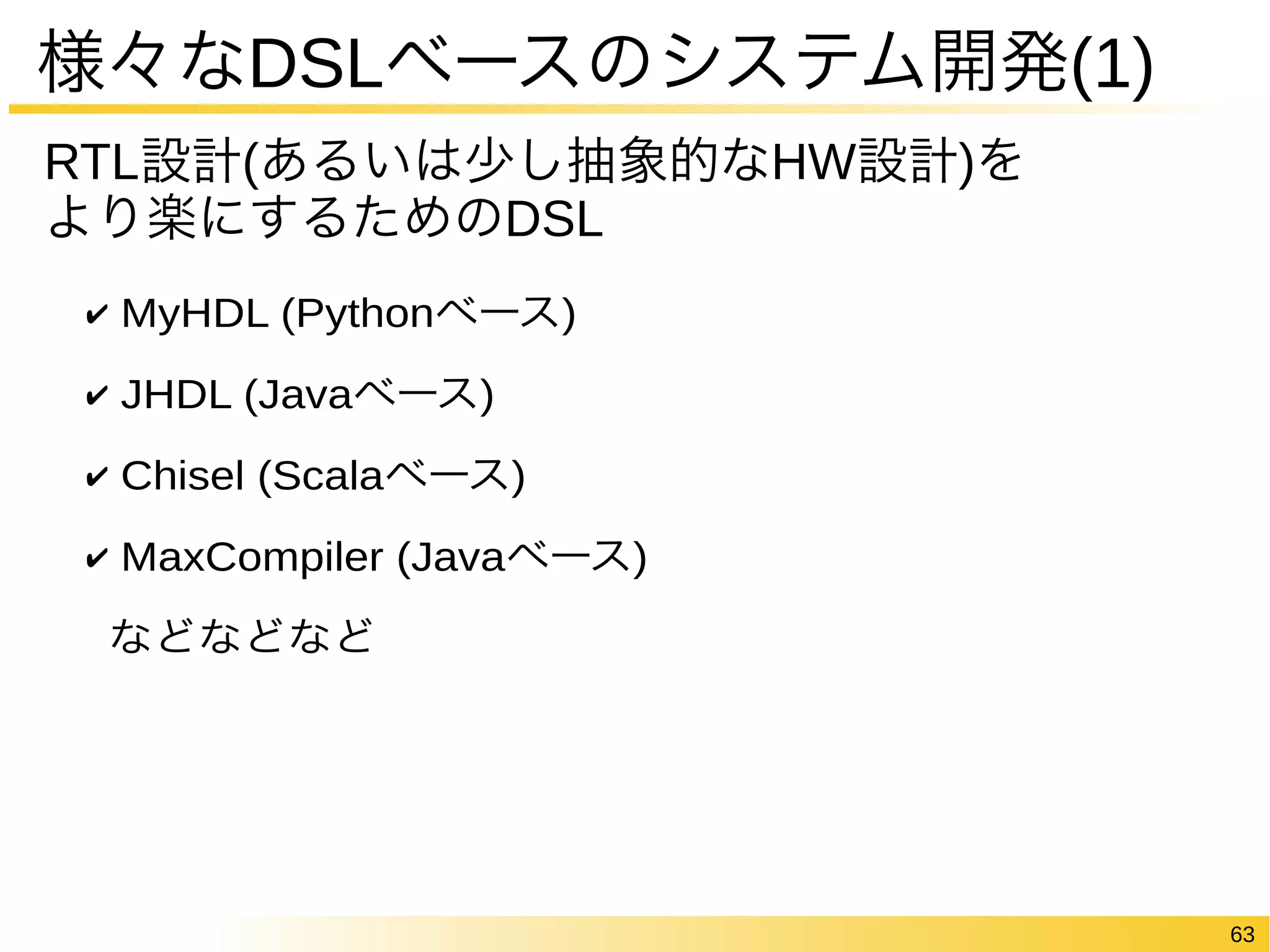 63 
様々なDSLベースのシステム開発(1) 
RTL設計(あるいは少し抽象的なHW設計)を 
より楽にするためのDSL 
✔ MyHDL (Pythonベース) 
✔ JHDL (Javaベース) 
✔ Chisel (Scalaベース) 
✔ MaxCompiler (Javaベース) 
などなどなど 
 