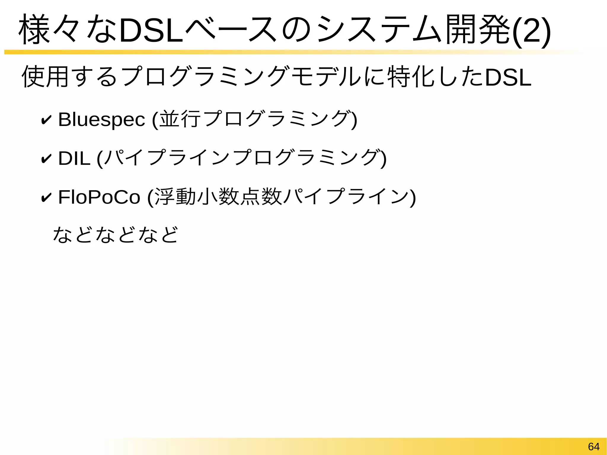 64 
様々なDSLベースのシステム開発(2) 
使用するプログラミングモデルに特化したDSL 
✔ Bluespec (並行プログラミング) 
✔ DIL (パイプラインプログラミング) 
✔ FloPoCo (浮動小数点数パイプライン) 
などなどなど 
 
