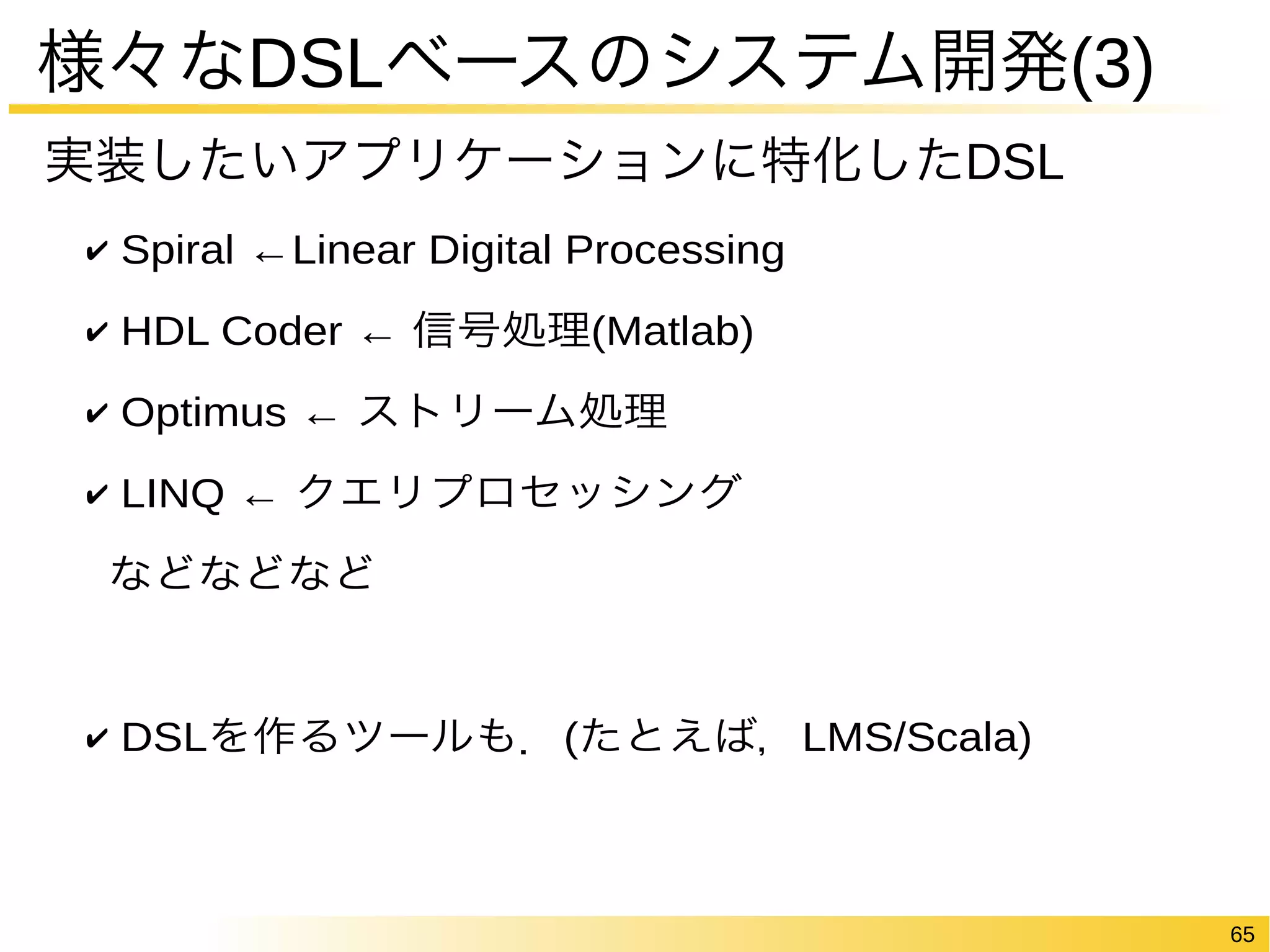 65 
様々なDSLベースのシステム開発(3) 
実装したいアプリケーションに特化したDSL 
✔ Spiral ←Linear Digital Processing 
✔ HDL Coder ← 信号処理(Matlab) 
✔ Optimus ← ストリーム処理 
✔ LINQ ← クエリプロセッシング 
などなどなど 
✔ DSLを作るツールも．(たとえば，LMS/Scala) 
 