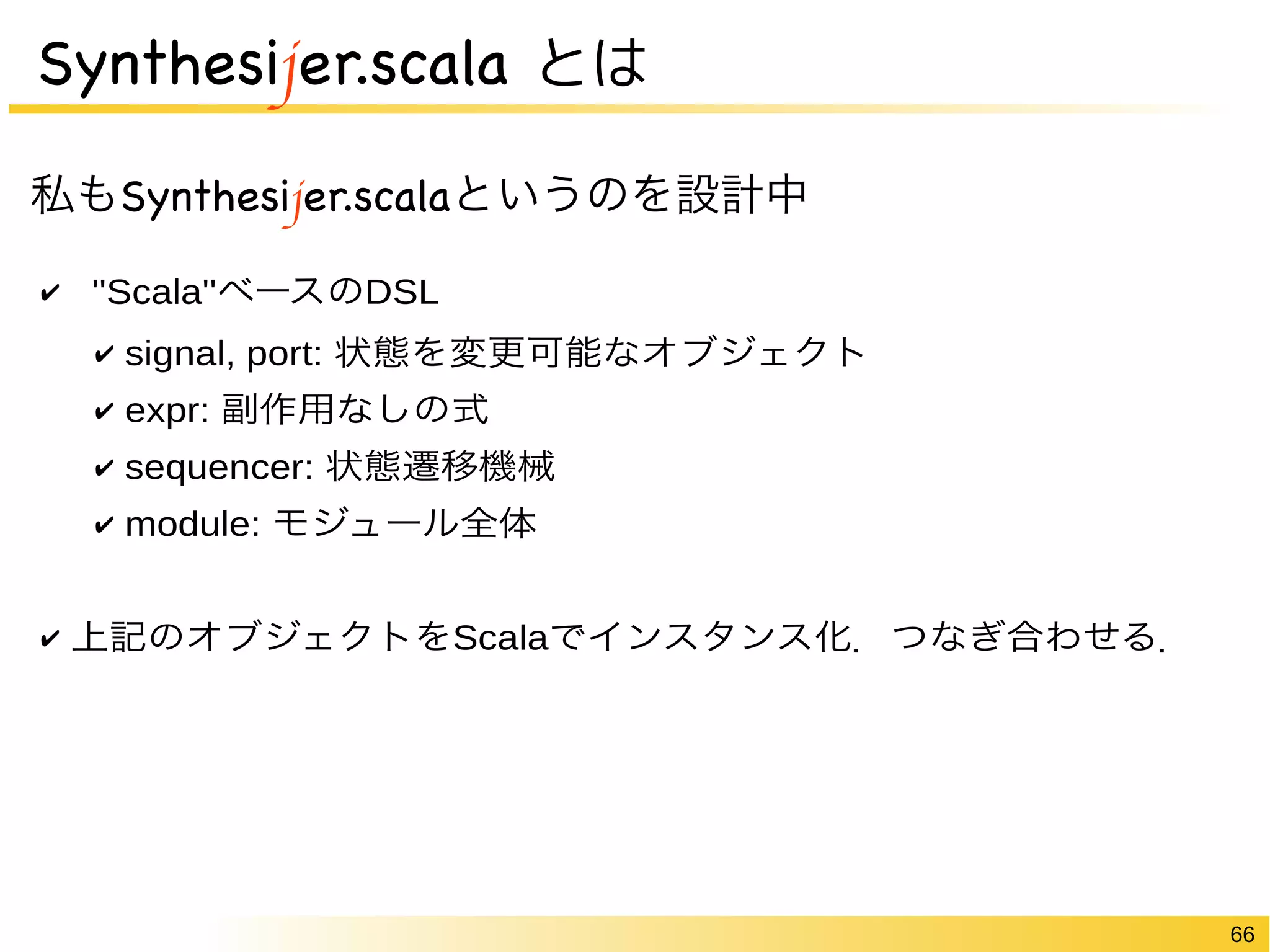 66 
Synthesijer.scala とは 
私もSynthesijer.scalaというのを設計中 
✔ ''Scala''ベースのDSL 
✔ signal, port: 状態を変更可能なオブジェクト 
✔ expr: 副作用なしの式 
✔ sequencer: 状態遷移機械 
✔ module: モジュール全体 
✔ 上記のオブジェクトをScalaでインスタンス化．つなぎ合わせる． 
 