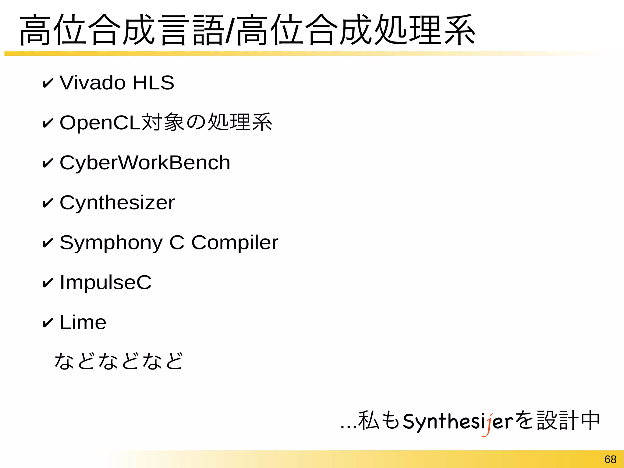 68 
高位合成言語/高位合成処理系 
✔ Vivado HLS 
✔ OpenCL対象の処理系 
✔ CyberWorkBench 
✔ Cynthesizer 
✔ Symphony C Compiler 
✔ ImpulseC 
✔ Lime 
などなどなど 
...私もSynthesijerを設計中 
 