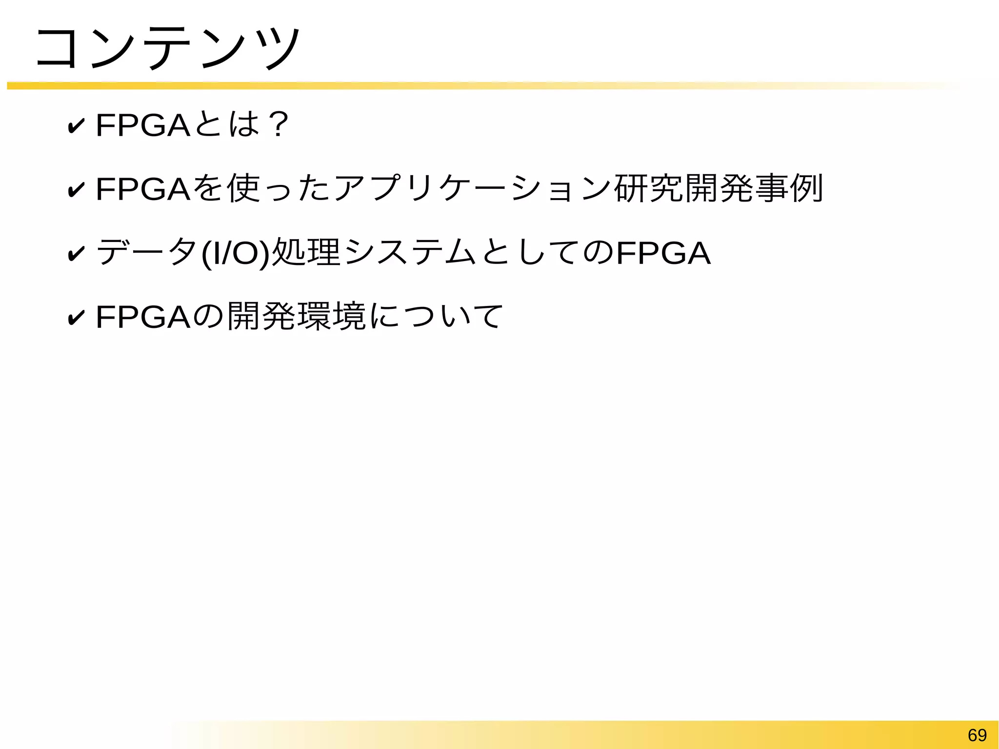 69 
コンテンツ 
✔ FPGAとは？ 
✔ FPGAを使ったアプリケーション研究開発事例 
✔ データ(I/O)処理システムとしてのFPGA 
✔ FPGAの開発環境について 
 