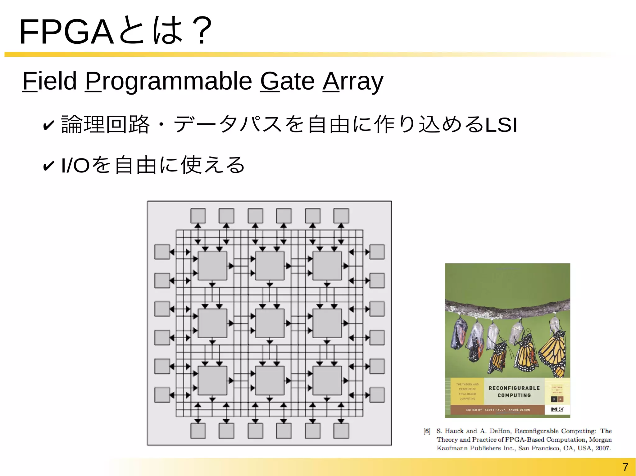 7 
FPGAとは？ 
Field Programmable Gate Array 
✔ 論理回路・データパスを自由に作り込めるLSI 
✔ I/Oを自由に使える 
 