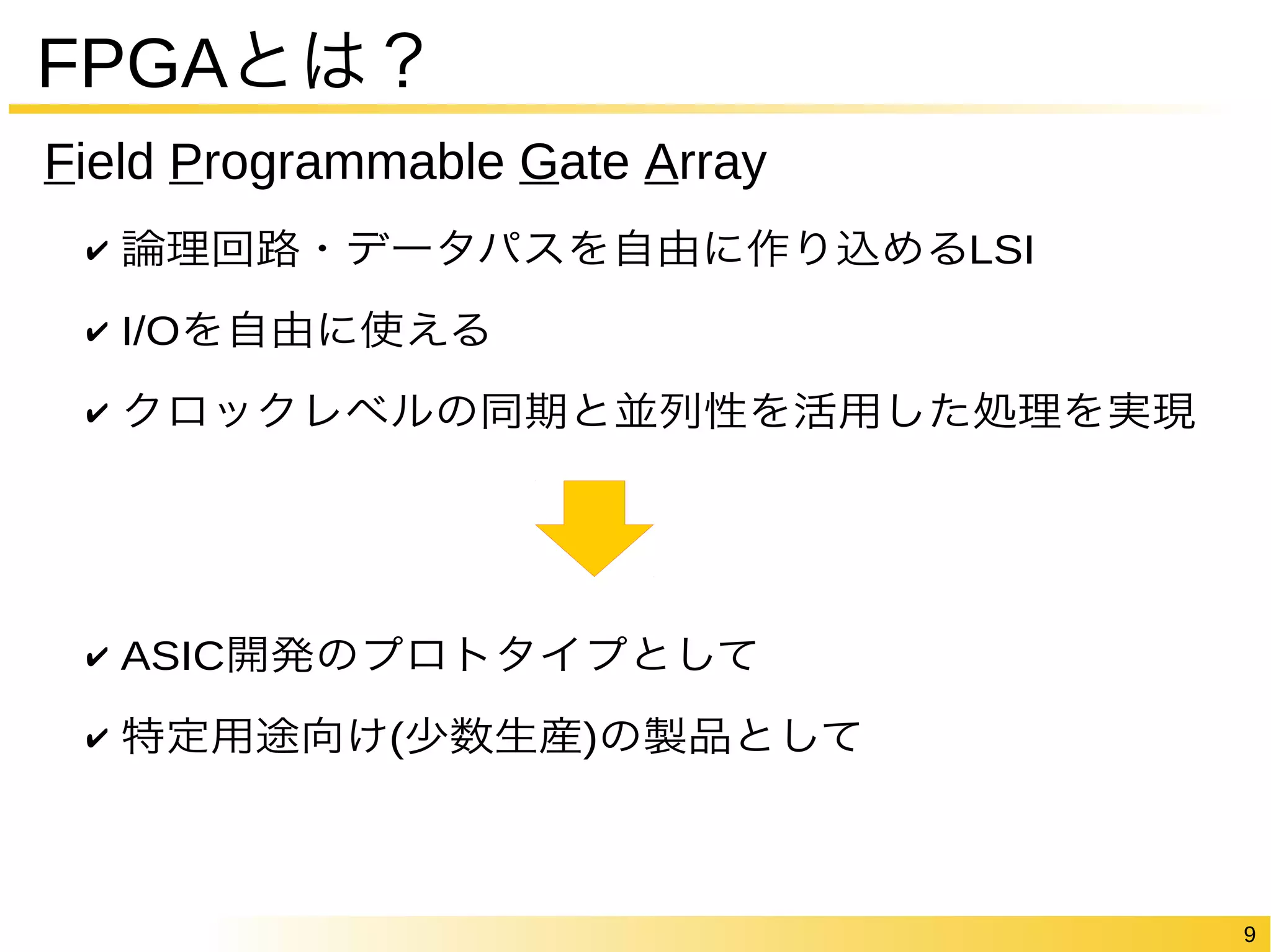 9 
FPGAとは？ 
Field Programmable Gate Array 
✔ 論理回路・データパスを自由に作り込めるLSI 
✔ I/Oを自由に使える 
✔ クロックレベルの同期と並列性を活用した処理を実現 
✔ ASIC開発のプロトタイプとして 
✔ 特定用途向け(少数生産)の製品として 
 
