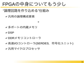 11 
FPGAの中身についてもう少し 
“論理回路を作り込める”仕組み 
✔ 汎用の論理構成要素 
+ 
✔ 多ポートの内蔵メモリ 
✔ DSP 
✔ DDRメモリコントローラ 
✔ 高速I/Oコントローラ(SERDES，符号化ユニット) 
✔ 汎用マイクロプロセッサ 
 