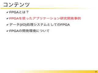 15 
コンテンツ 
✔ FPGAとは？ 
✔ FPGAを使ったアプリケーション研究開発事例 
✔ データ(I/O)処理システムとしてのFPGA 
✔ FPGAの開発環境について 
 