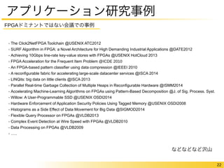 22 
アプリケーション研究事例 
FPGAドミナントではない会議での事例 
- The Click2NetFPGA Toolchain @USENIX ATC2012 
- SURF Algorithm in FPGA: a Novel Architecture for High Demanding Industrial Applications @DATE2012 
- Achieving 10Gbps line-rate key-value stores with FPGAs @USENIX HotCloud 2013 
- FPGA Acceleration for the Frequent Item Problem @ICDE 2010 
- An FPGA-based pattern classifier using data compression @IEEEI 2010 
- A reconfigurable fabric for accelerating large-scale datacenter services @ISCA 2014 
- LINQits: big data on little clients @ISCA 2013 
- Parallel Real-time Garbage Collection of Multiple Heaps in Reconfigurable Hardware @ISMM2014 
- Accelerating Machine-Learning Algorithms on FPGAs using Pattern-Based Decomposition @J. of Sig. Process. Syst. 
- Willow: A User-Programmable SSD @USENIX OSDI2014 
- Hardware Enforcement of Application Security Policies Using Tagged Memory @USENIX OSDI2008 
- Histograms as a Side Effect of Data Movement for Big Data @SIGMOD2014 
- Flexible Query Processor on FPGAs @VLDB2013 
- Complex Event Detection at Wire Speed with FPGAs @VLDB2010 
- Data Processing on FPGAs @VLDB2009 
- ….. 
などなどなど沢山 
 