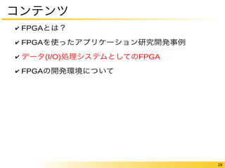 29 
コンテンツ 
✔ FPGAとは？ 
✔ FPGAを使ったアプリケーション研究開発事例 
✔ データ(I/O)処理システムとしてのFPGA 
✔ FPGAの開発環境について 
 