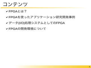 4 
コンテンツ 
✔ FPGAとは？ 
✔ FPGAを使ったアプリケーション研究開発事例 
✔ データ(I/O)処理システムとしてのFPGA 
✔ FPGAの開発環境について 
 