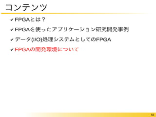 55 
コンテンツ 
✔ FPGAとは？ 
✔ FPGAを使ったアプリケーション研究開発事例 
✔ データ(I/O)処理システムとしてのFPGA 
✔ FPGAの開発環境について 
 