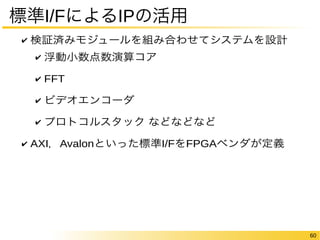 60 
標準I/FによるIPの活用 
✔ 検証済みモジュールを組み合わせてシステムを設計 
✔ 浮動小数点数演算コア 
✔ FFT 
✔ ビデオエンコーダ 
✔ プロトコルスタック などなどなど 
✔ AXI，Avalonといった標準I/FをFPGAベンダが定義 
 