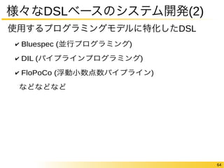 64 
様々なDSLベースのシステム開発(2) 
使用するプログラミングモデルに特化したDSL 
✔ Bluespec (並行プログラミング) 
✔ DIL (パイプラインプログラミング) 
✔ FloPoCo (浮動小数点数パイプライン) 
などなどなど 
 