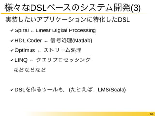 65 
様々なDSLベースのシステム開発(3) 
実装したいアプリケーションに特化したDSL 
✔ Spiral ←Linear Digital Processing 
✔ HDL Coder ← 信号処理(Matlab) 
✔ Optimus ← ストリーム処理 
✔ LINQ ← クエリプロセッシング 
などなどなど 
✔ DSLを作るツールも．(たとえば，LMS/Scala) 
 