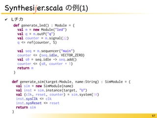 67 
Synthesijer.scala の例(1) 
✔ Lチカ 
def generate_led() : Module = { 
val m = new Module("led") 
val q = m.outP("q") 
val counter = m.signal(32) 
q <= ref(counter, 5) 
val seq = m.sequencer("main") 
counter <= (seq.idle, VECTOR_ZERO) 
val s0 = seq.idle -> seq.add() 
counter <= (s0, counter + 1) 
return m 
} 
def generate_sim(target:Module, name:String) : SimModule = { 
val sim = new SimModule(name) 
val inst = sim.instance(target, "U") 
val (clk, reset, counter) = sim.system(10) 
inst.sysClk <= clk 
inst.sysReset <= reset 
return sim 
} 
 