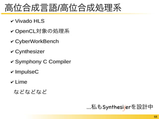 68 
高位合成言語/高位合成処理系 
✔ Vivado HLS 
✔ OpenCL対象の処理系 
✔ CyberWorkBench 
✔ Cynthesizer 
✔ Symphony C Compiler 
✔ ImpulseC 
✔ Lime 
などなどなど 
...私もSynthesijerを設計中 
 