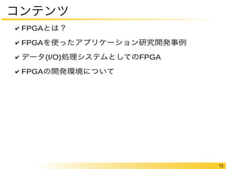 72 
コンテンツ 
✔ FPGAとは？ 
✔ FPGAを使ったアプリケーション研究開発事例 
✔ データ(I/O)処理システムとしてのFPGA 
✔ FPGAの開発環境について 
