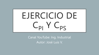EJERCICIO DE
CPI Y CPS
Canal YouTube: Ing. Industrial
Autor: José Luis V.
 