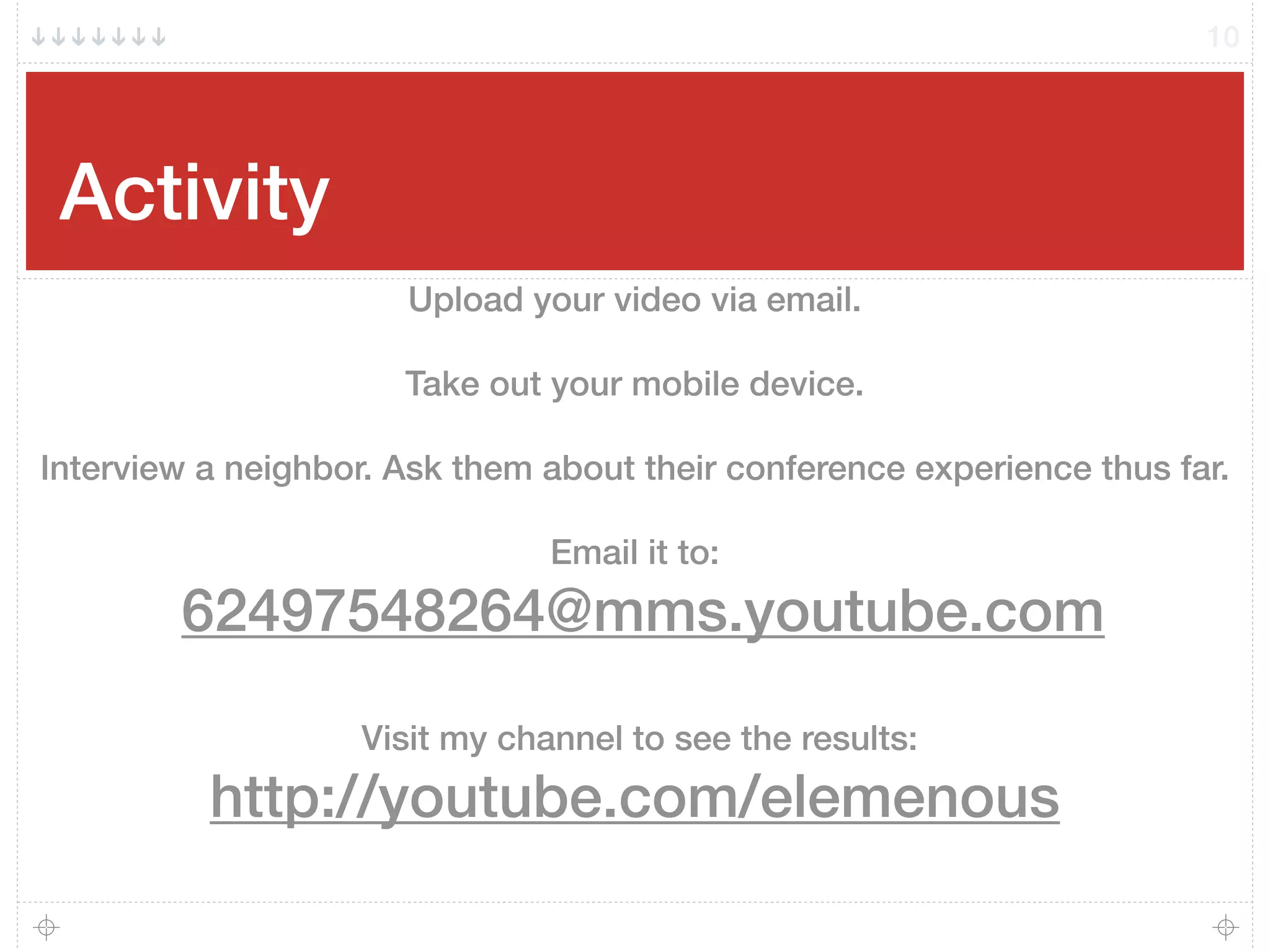 Activity
10
Upload your video via email.
Take out your mobile device.
Interview a neighbor. Ask them about their conference experience thus far.
Email it to:
62497548264@mms.youtube.com
Visit my channel to see the results:
http://youtube.com/elemenous
 