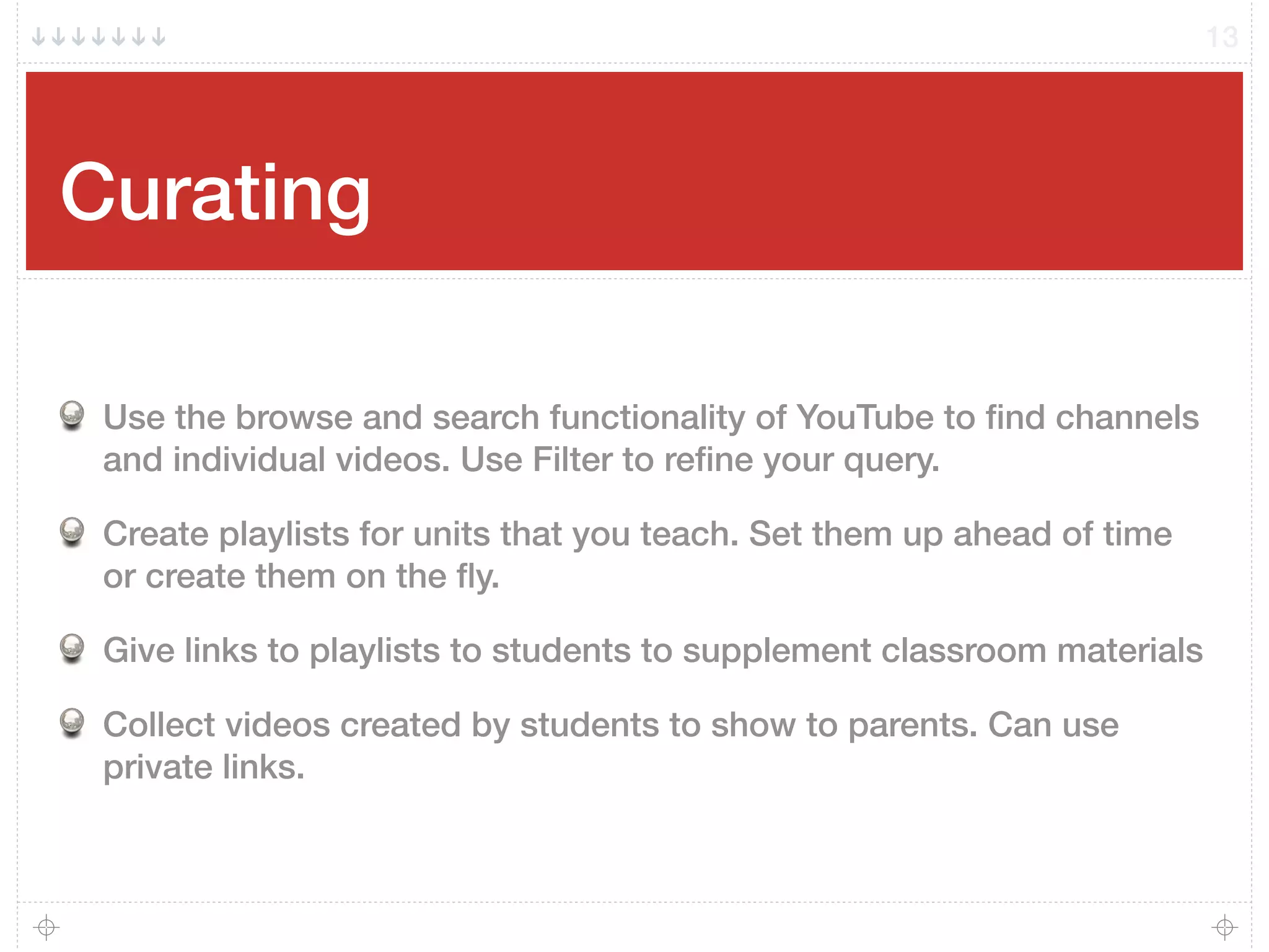 Curating
Use the browse and search functionality of YouTube to ﬁnd channels
and individual videos. Use Filter to reﬁne your query.
Create playlists for units that you teach. Set them up ahead of time
or create them on the ﬂy.
Give links to playlists to students to supplement classroom materials
Collect videos created by students to show to parents. Can use
private links.
13
 