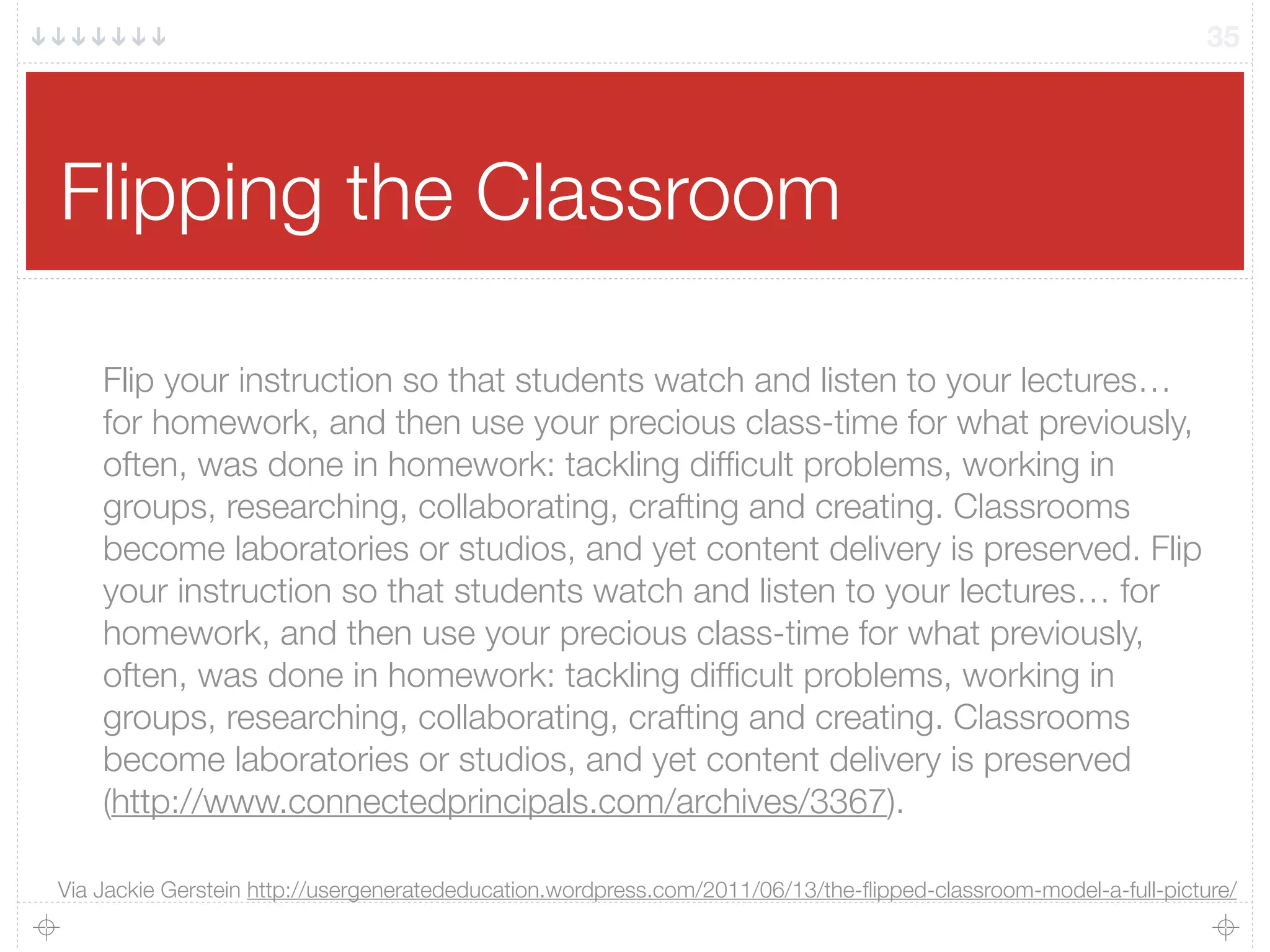 Flipping the Classroom
35
Flip your instruction so that students watch and listen to your lectures…
for homework, and then use your precious class-time for what previously,
often, was done in homework: tackling difﬁcult problems, working in
groups, researching, collaborating, crafting and creating. Classrooms
become laboratories or studios, and yet content delivery is preserved. Flip
your instruction so that students watch and listen to your lectures… for
homework, and then use your precious class-time for what previously,
often, was done in homework: tackling difﬁcult problems, working in
groups, researching, collaborating, crafting and creating. Classrooms
become laboratories or studios, and yet content delivery is preserved
(http://www.connectedprincipals.com/archives/3367).
Via Jackie Gerstein http://usergeneratededucation.wordpress.com/2011/06/13/the-ﬂipped-classroom-model-a-full-picture/
 