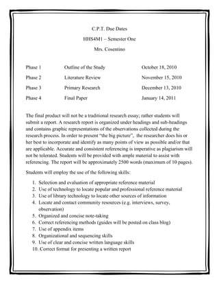 C.P.T. Due Dates<br />HHS4M1 – Semester One<br />Mrs. Cosentino<br />Phase 1Outline of the StudyOctober 18, 2010<br />Phase 2Literature ReviewNovember 15, 2010<br />Phase 3Primary ResearchDecember 13, 2010<br />Phase 4Final PaperJanuary 14, 2011<br />The final product will not be a traditional research essay; rather students will submit a report. A research report is organized under headings and sub-headings and contains graphic representations of the observations collected during the research process. In order to present “the big picture”,  the researcher does his or her best to incorporate and identify as many points of view as possible and/or that are applicable. Accurate and consistent referencing is imperative as plagiarism will not be tolerated. Students will be provided with ample material to assist with referencing. The report will be approximately 2500 words (maximum of 10 pages). <br />Students will employ the use of the following skills: <br />,[object Object]
