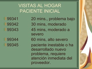 VISITAS AL HOGAR PACIENTE INICIAL 99341 20 mins., problema bajo 99342 30 mins, moderado 99343 45 mins, moderado a  severo 99344 60 mins, alto severo 99345 paciente inestable o ha    desarrollado nuevo  problema, requiere  atención inmediata del  proveedor. 