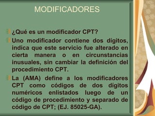 MODIFICADORES ¿Qué es un modificador CPT? Uno modificador contiene dos dígitos, indica que este servicio fue alterado en cierta manera o en circunstancias inusuales, sin cambiar la definición del procedimiento CPT.  La (AMA) define a los modificadores CPT como códigos de dos dígitos numéricos enlistados luego de un código de procedimiento y separado de código de CPT; (EJ. 85025-GA).  
