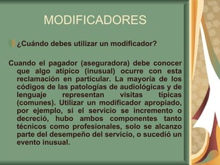 MODIFICADORES ¿Cuándo debes utilizar un modificador? Cuando el pagador (aseguradora) debe conocer que algo atípico (inusual) ocurre con esta reclamación en particular. La mayoría de los códigos de las patologías de audiológicas y de lenguaje representan visitas típicas (comunes). Utilizar un modificador apropiado, por ejemplo, si el servicio se incremento o decreció, hubo ambos componentes tanto técnicos como profesionales, solo se alcanzo parte del desempeño del servicio, o sucedió un evento inusual.  