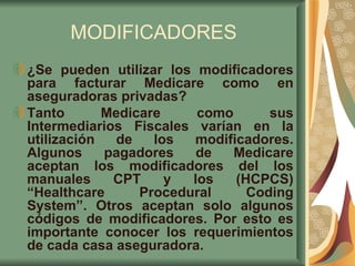 MODIFICADORES ¿Se pueden utilizar los modificadores para facturar Medicare como en aseguradoras privadas? Tanto Medicare como sus Intermediarios Fiscales varían en la utilización de los modificadores. Algunos pagadores de Medicare aceptan los modificadores del los manuales CPT y los (HCPCS) “Healthcare Procedural Coding System”. Otros aceptan solo algunos códigos de modificadores. Por esto es importante conocer los requerimientos de cada casa aseguradora. 