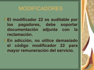 MODIFICADORES El modificador 22 es auditable por los pagadores, debe soportar documentación adjunta con la reclamación.  En adicción, no utilice demasiado el código modificador 22 para mayor remuneración del servicio.   