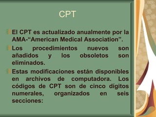 CPT El CPT es actualizado anualmente por la AMA-“American Medical Association”.  Los procedimientos nuevos son añadidos y los obsoletos son eliminados.  Estas modificaciones están disponibles en archivos de computadora. Los códigos de CPT son de cinco dígitos numerales, organizados en seis secciones: 