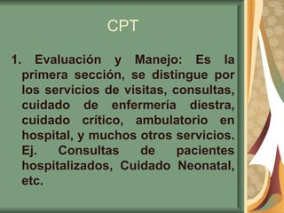CPT 1.  Evaluación y Manejo: Es la primera sección, se distingue por los servicios de visitas, consultas, cuidado de enfermería diestra, cuidado crítico, ambulatorio en hospital, y muchos otros servicios. Ej. Consultas de pacientes hospitalizados, Cuidado Neonatal, etc.   