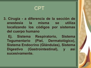 CPT 3 . Cirugía - a diferencia de la sección de anestesia la misma se utiliza localizando los códigos por sistemas del cuerpo humano Ej. Sistema Respiratorio, Sistema Tegumentario (Piel, Dermatológico), Sistema Endocrino (Glándulas), Sistema Digestivo (Gastrointestinal), y así sucesivamente.   