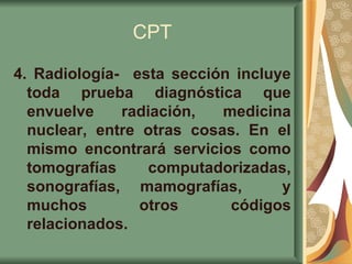 CPT 4. Radiología-  esta sección incluye toda prueba diagnóstica que envuelve radiación, medicina nuclear, entre otras cosas. En el mismo encontrará servicios como tomografías computadorizadas, sonografías, mamografías,  y muchos otros códigos relacionados.   