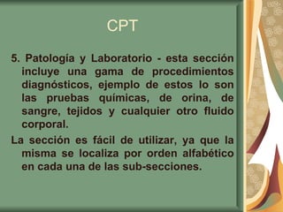 CPT 5. Patología y Laboratorio - esta sección incluye una gama de procedimientos diagnósticos, ejemplo de estos lo son las pruebas químicas, de orina, de sangre, tejidos y cualquier otro fluido corporal.  La sección es fácil de utilizar, ya que la misma se localiza por orden alfabético en cada una de las sub-secciones.   