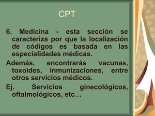 CPT 6. Medicina - esta sección se caracteriza por que la localización de códigos es basada en las especialidades médicas.  Además, encontrarás vacunas, toxoides, inmunizaciones, entre otros servicios médicos.  Ej. Servicios ginecológicos, oftalmológicos, etc…   