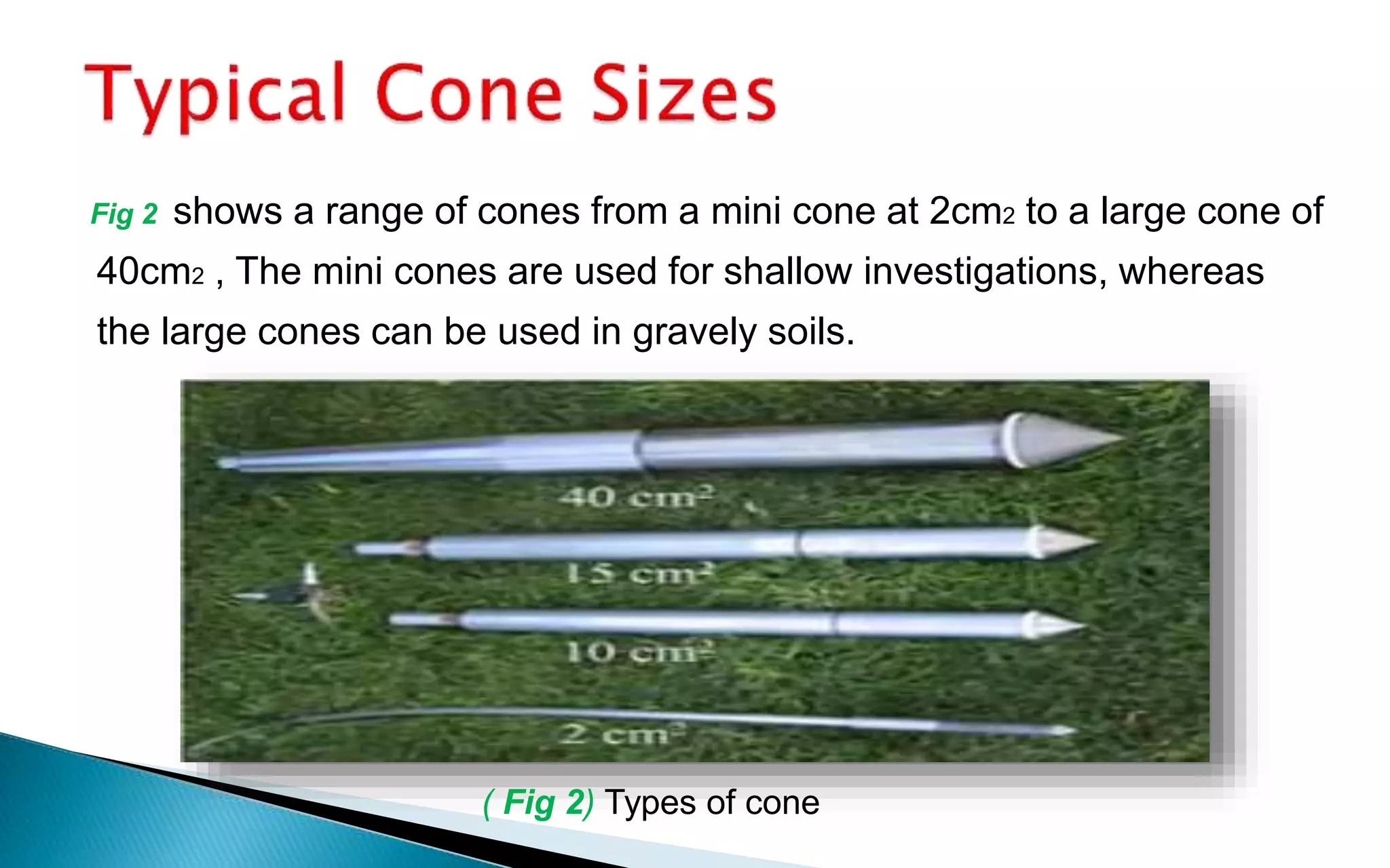 Fig 2 shows a range of cones from a mini cone at 2cm2 to a large cone of
40cm2 , The mini cones are used for shallow investigations, whereas
the large cones can be used in gravely soils.
( Fig 2) Types of cone
 