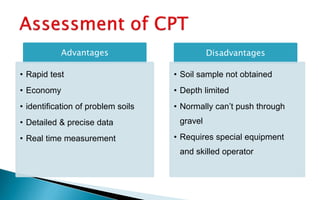 Advantages
• Rapid test
• Economy
• identification of problem soils
• Detailed & precise data
• Real time measurement
Disadvantages
• Soil sample not obtained
• Depth limited
• Normally can’t push through
gravel
• Requires special equipment
and skilled operator
 