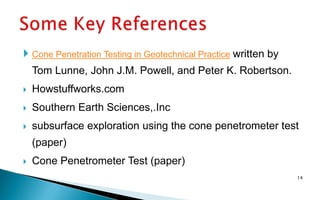  Cone Penetration Testing in Geotechnical Practice written by
Tom Lunne, John J.M. Powell, and Peter K. Robertson.
 Howstuffworks.com
 Southern Earth Sciences,.Inc
 subsurface exploration using the cone penetrometer test
(paper)
 Cone Penetrometer Test (paper)
14
 