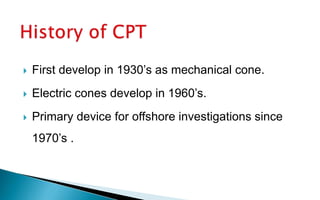  First develop in 1930’s as mechanical cone.
 Electric cones develop in 1960’s.
 Primary device for offshore investigations since
1970’s .
 
