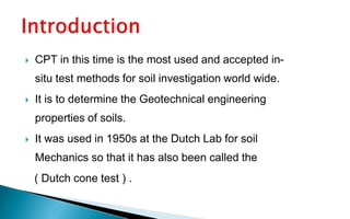  CPT in this time is the most used and accepted in-
situ test methods for soil investigation world wide.
 It is to determine the Geotechnical engineering
properties of soils.
 It was used in 1950s at the Dutch Lab for soil
Mechanics so that it has also been called the
( Dutch cone test ) .
 