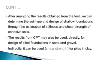  After analyzing the results obtained from the test, we can
determine the soil type and design of shallow foundations
through the estimation of stiffness and shear strength of
cohesive soils.
 The results from CPT may also be used, directly, for
design of piled foundations in sand and gravel.
 Indirectly, it can be used (shear strength) for piles in clay.
 