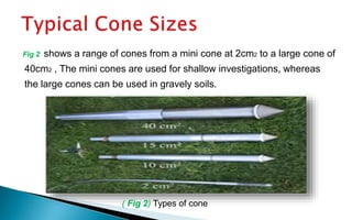 Fig 2 shows a range of cones from a mini cone at 2cm2 to a large cone of
40cm2 , The mini cones are used for shallow investigations, whereas
the large cones can be used in gravely soils.
( Fig 2) Types of cone
 