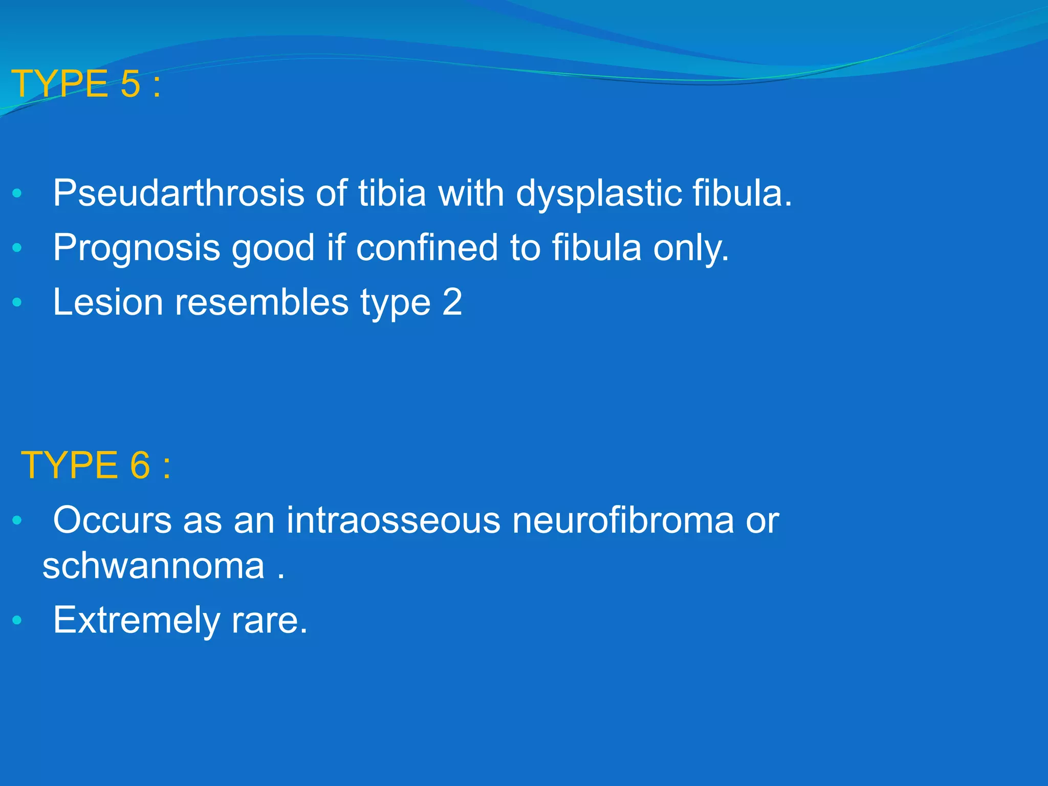 TYPE 5 :
• Pseudarthrosis of tibia with dysplastic fibula.
• Prognosis good if confined to fibula only.
• Lesion resembles type 2
TYPE 6 :
• Occurs as an intraosseous neurofibroma or
schwannoma .
• Extremely rare.
 