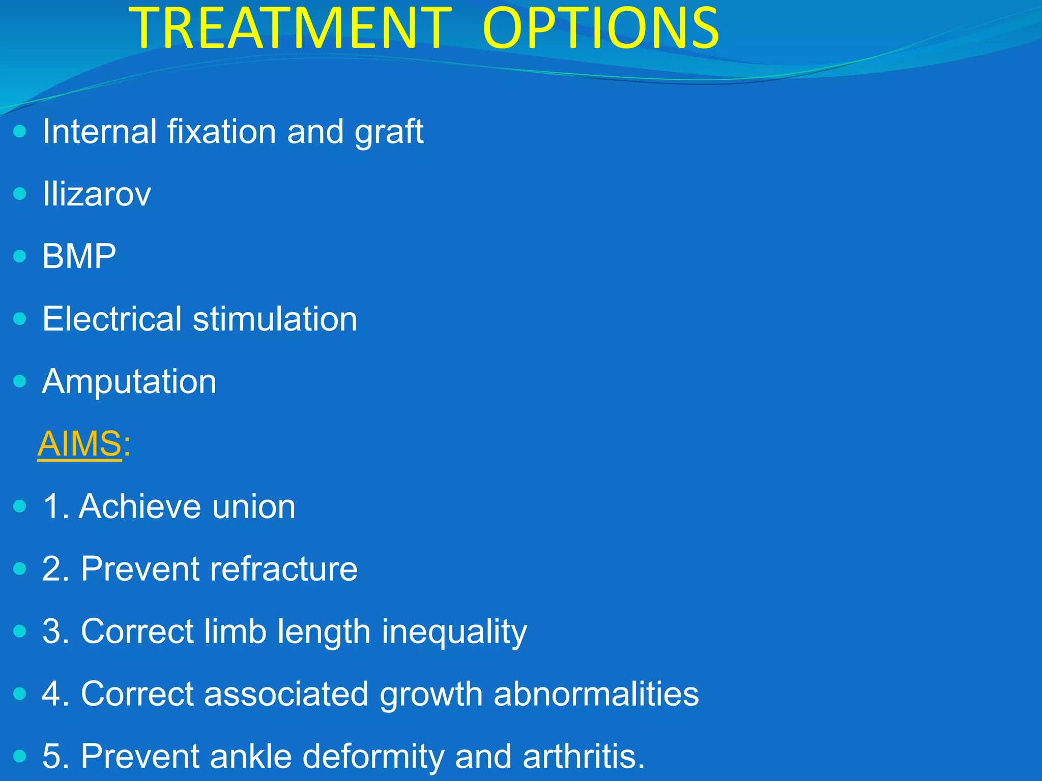 TREATMENT OPTIONS
 Internal fixation and graft
 Ilizarov
 BMP
 Electrical stimulation
 Amputation
AIMS:
 1. Achieve union
 2. Prevent refracture
 3. Correct limb length inequality
 4. Correct associated growth abnormalities
 5. Prevent ankle deformity and arthritis.
 