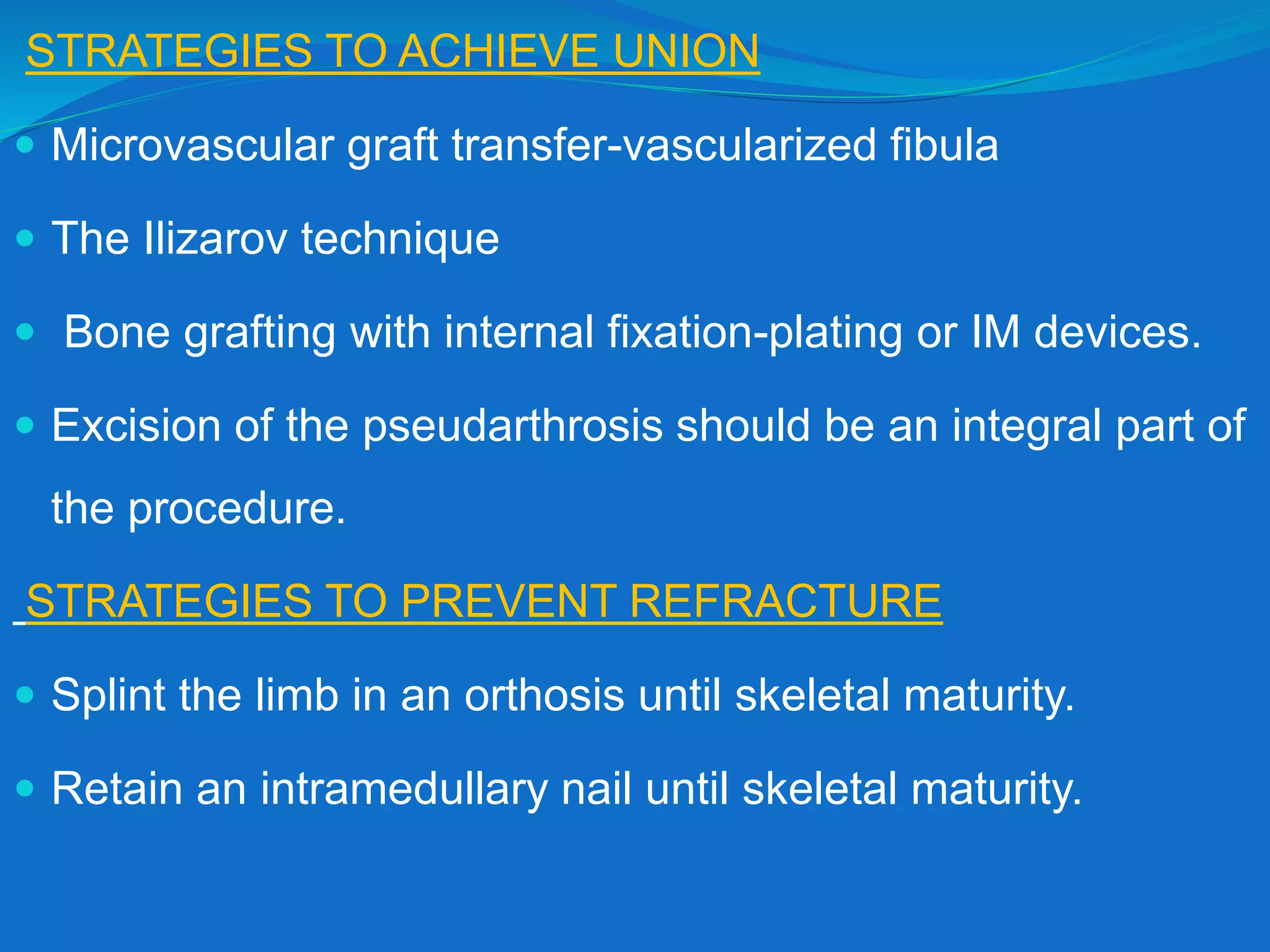 STRATEGIES TO ACHIEVE UNION
 Microvascular graft transfer-vascularized fibula
 The Ilizarov technique
 Bone grafting with internal fixation-plating or IM devices.
 Excision of the pseudarthrosis should be an integral part of
the procedure.
STRATEGIES TO PREVENT REFRACTURE
 Splint the limb in an orthosis until skeletal maturity.
 Retain an intramedullary nail until skeletal maturity.
 