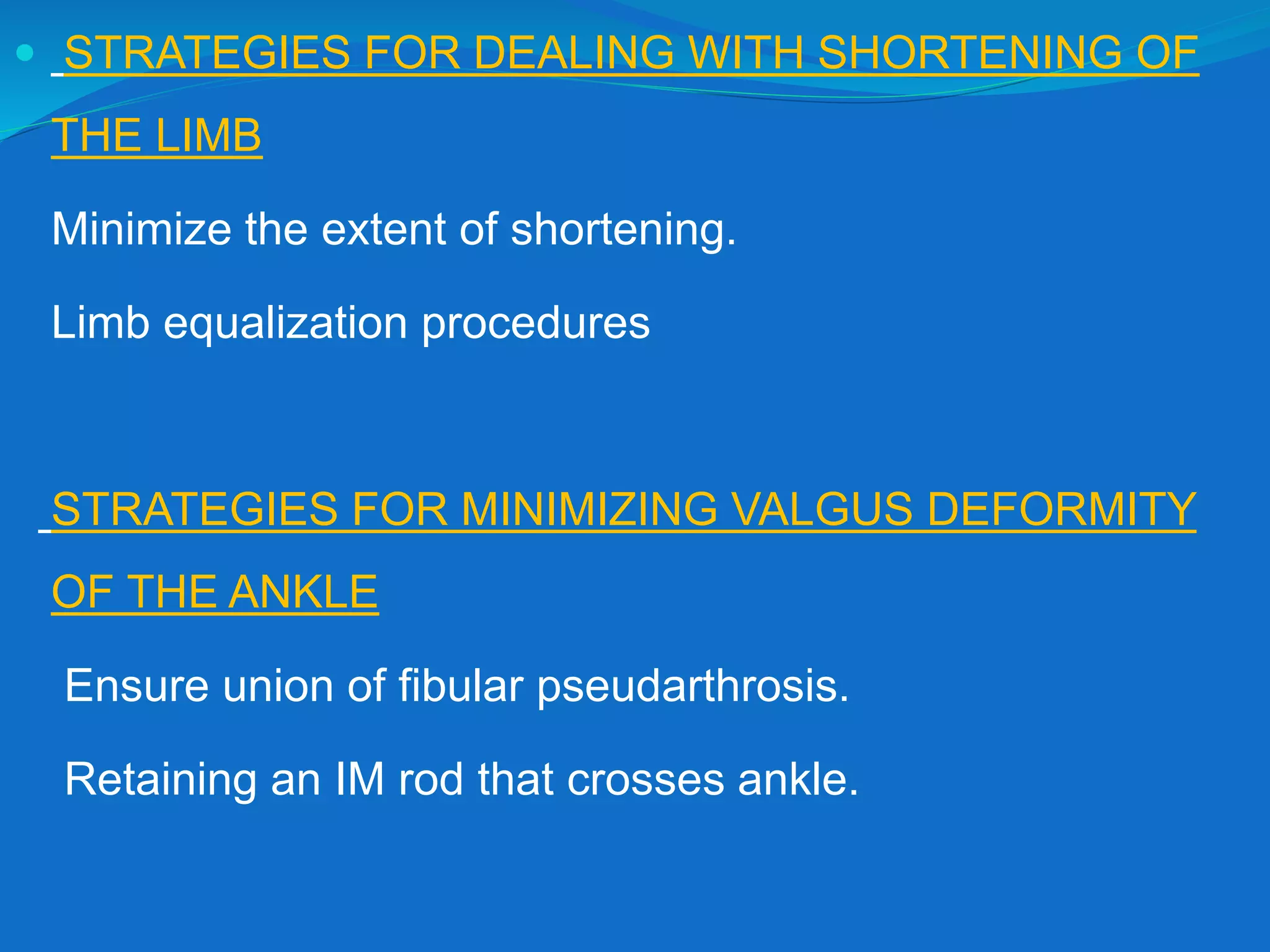  STRATEGIES FOR DEALING WITH SHORTENING OF
THE LIMB
Minimize the extent of shortening.
Limb equalization procedures
STRATEGIES FOR MINIMIZING VALGUS DEFORMITY
OF THE ANKLE
Ensure union of fibular pseudarthrosis.
Retaining an IM rod that crosses ankle.
 