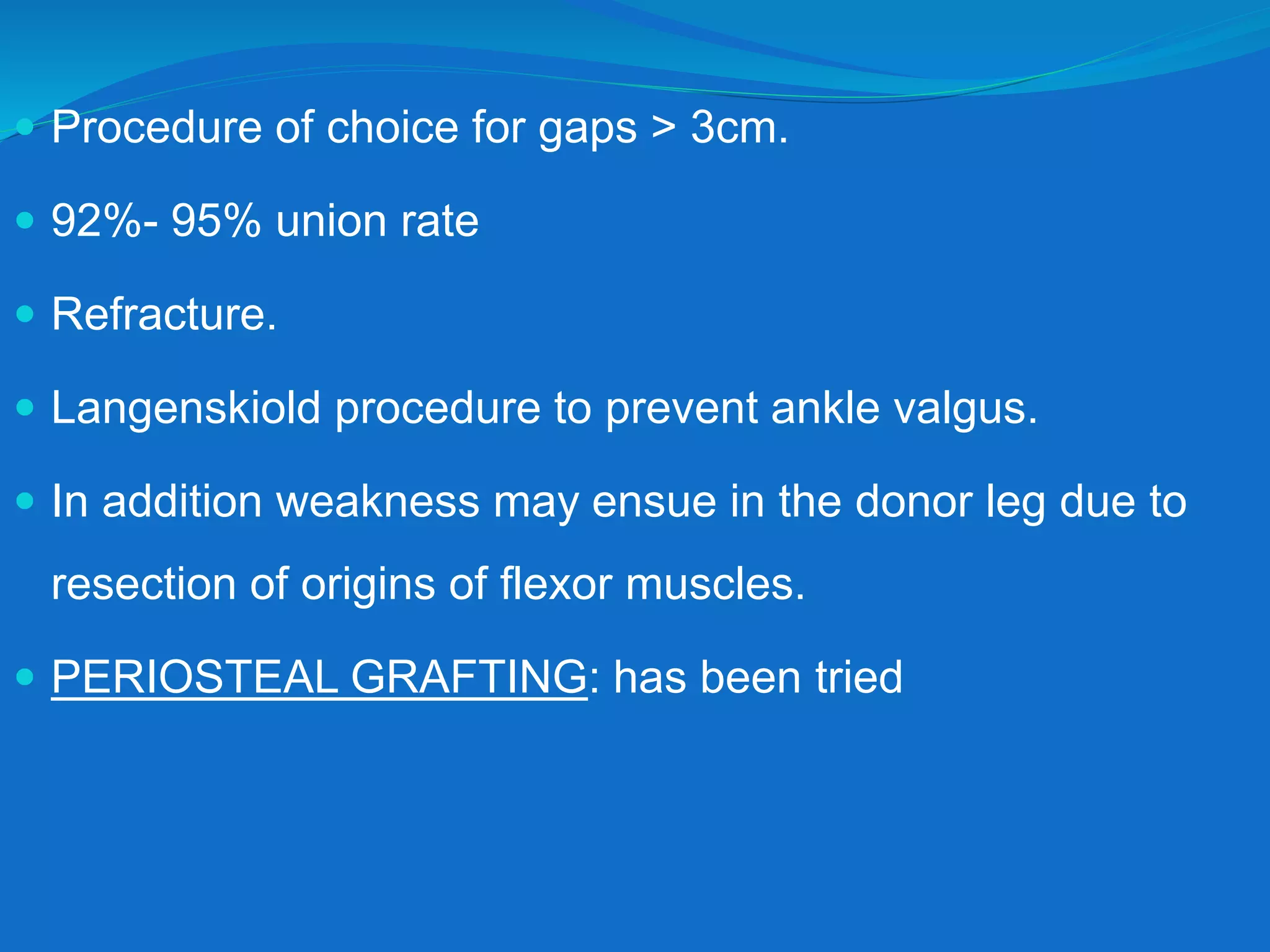  Procedure of choice for gaps > 3cm.
 92%- 95% union rate
 Refracture.
 Langenskiold procedure to prevent ankle valgus.
 In addition weakness may ensue in the donor leg due to
resection of origins of flexor muscles.
 PERIOSTEAL GRAFTING: has been tried
 